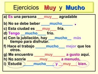 a) Es una persona ___muy___ agradable
b) No se debe beber ____mucho_____ ..
c) Esta ciudad es ___muy___ fría.
d) Tengo __mucho____ frío.
e) Con la jubilación, hay ___mucho__ más
tiempo para disfrutar.
f) Hace el trabajo _____mucho___ mejor que los
otros.
g) Me encuentro _____muy______ a gusto aquí.
h) No sonríe ______muy______ a menudo.
i) Estudié _____mucho____ y __muy___ bien.
Ejercicios MuyMuy yy MuchoMuchoEjercicios MuyMuy yy MuchoMucho
 