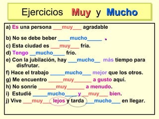 a) Es una persona ___muy___ agradable
b) No se debe beber ____mucho_____ ..
c) Esta ciudad es ___muy___ fría.
d) Tengo __mucho____ frío.
e) Con la jubilación, hay ___mucho__ más tiempo para
disfrutar.
f) Hace el trabajo _____mucho___ mejor que los otros.
g) Me encuentro _____muy______ a gusto aquí.
h) No sonríe ______muy______ a menudo.
i) Estudié _____mucho____ y __muy___ bien.
j) Vive ___muy___ lejos y tarda ___mucho___ en llegar.
Ejercicios MuyMuy yy MuchoMuchoEjercicios MuyMuy yy MuchoMucho
 