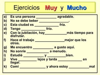 a) Es una persona ___________ agradable.
b) No se debe beber ________________.
c) Esta ciudad es _____________ fría.
d) Tengo _____________ frío.
e) Con la jubilación, hay____________más tiempo para
disfrutar.
f) Hace el trabajo ________________mejor que los
otros.
g) Me encuentro ___________ a gusto aquí.
h) No sonríe ____________ a menudo.
i) Estudié ___________ y __________bien.
j) Vive __________ lejos y tarda _____________ en
llegar.
k) Comí ______________ y ahora estoy ___________mal
Ejercicios MuyMuy yy MuchoMuchoEjercicios MuyMuy yy MuchoMucho
 