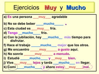 a) Es una persona ___muy___ agradable
b) No se debe beber ____mucho_____ ..
c) Esta ciudad es ___muy___ fría.
d) Tengo __mucho____ frío.
e) Con la jubilación, hay ___mucho__ más tiempo para
disfrutar.
f) Hace el trabajo _____mucho___ mejor que los otros.
g) Me encuentro _____muy______ a gusto aquí.
h) No sonríe ______muy______ a menudo.
i) Estudié _____mucho____ y __muy___ bien.
j) Vive ___muy___ lejos y tarda ___mucho___ en llegar.
k) Comí ____mucho____ y ahora estoy __muy____mal.
Ejercicios MuyMuy yy MuchoMuchoEjercicios MuyMuy yy MuchoMucho
 