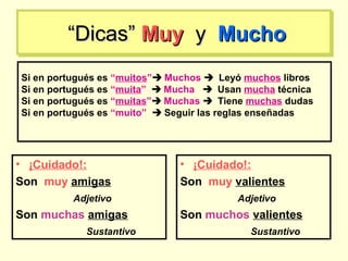 ““Dicas”Dicas” MuyMuy yy MuchoMucho““Dicas”Dicas” MuyMuy yy MuchoMucho
• ¡Cuidado!:
Son muy amigas
Adjetivo
Son muchas amigas
Sustantivo
• ¡Cuidado!:
Son muy valientes
Adjetivo
Son muchos valientes
Sustantivo
Si en portugués es “muitos” Muchos  Leyó muchos libros
Si en portugués es “muita”  Mucha  Usan mucha técnica
Si en portugués es “muitas” Muchas  Tiene muchas dudas
Si en portugués es “muito”  Seguir las reglas enseñadas
 