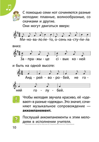 10
С помощью семи нот сочиняются разные
мелодии: плавные, волнообразные, со
скачками и другие.
Они могут двигаться вверх:
вниз:
и быть на одной высоте:
Чтобы мелодия звучала красиво, её «оде-
вают» в разные «одежды». Это значит, сочи-
няют музыкальное сопровождение —
аккомпанемент.
Послушай аккомпанементы к этим мело-
диям в исполнении учителя.
Образовательный портал www.adu.by/ Национальный институт образования
 