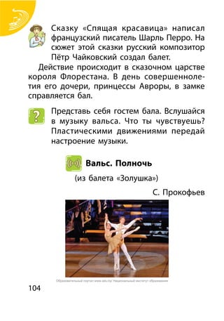 104
Сказку «Спящая красавица» написал
французский писатель Шарль Перро. На
сюжет этой сказки русский композитор
Пётр Чайковский создал балет.
Действие происходит в сказочном царстве
короля Флорестана. В день совершенноле-
тия его дочери, принцессы Авроры, в замке
справляется бал.
Представь себя гостем бала. Вслушайся
в музыку вальса. Что ты чувствуешь?
Пластическими движениями передай
настроение музыки.
Вальс. Полночь
(из балета «Золушка»)
С. Прокофьев
Образовательный портал www.adu.by/ Национальный институт образования
 