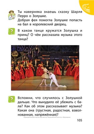 105
Ты наверняка знаешь сказку Шарля
Перро о Золушке.
Добрая фея помогла Золушке попасть
на бал в королевский дворец.
В каком танце кружатся Золушка и
принц? О чём рассказала музыка этого
танца?
Вспомни, что случилось с Золушкой
дальше. Что вынудило её убежать с ба-
ла? Как об этом рассказывает музыка?
Какая она (грустная, радостная, взвол-
нованная, напряжённая)?
Образовательный портал www.adu.by/ Национальный институт образования
 