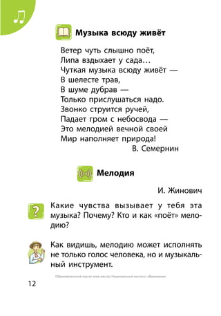 12
Музыка всюду живёт
Ветер чуть слышно поёт,
Липа вздыхает у сада…
Чуткая музыка всюду живёт —
В шелесте трав,
В шуме дубрав —
Только прислушаться надо.
Звонко струится ручей,
Падает гром с небосвода —
Это мелодией вечной своей
Мир наполняет природа!
	 В. Семернин
Мелодия
	 И. Жинович
Какие чувства вызывает у тебя эта
музыка? Почему? Кто и как «поёт» мело-
дию?
Как видишь, мелодию может исполнять
не только голос человека, но и музыкаль-
ный инструмент.
Образовательный портал www.adu.by/ Национальный институт образования
 