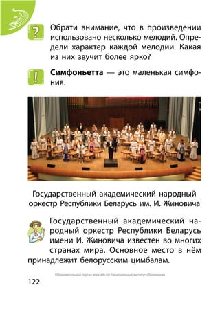 122
Обрати внимание, что в произведении
использовано несколько мелодий. Опре-
дели характер каждой мелодии. Какая
из них звучит более ярко?
Симфоньетта — это маленькая симфо-
ния.
Государственный академический народный
оркестр Республики Беларусь им. И. Жиновича
Государственный академический на-
родный оркестр Республики Беларусь
имени И. Жиновича известен во многих
странах мира. Основное место в нём
принадлежит белорусским цимбалам.
Образовательный портал www.adu.by/ Национальный институт образования
 