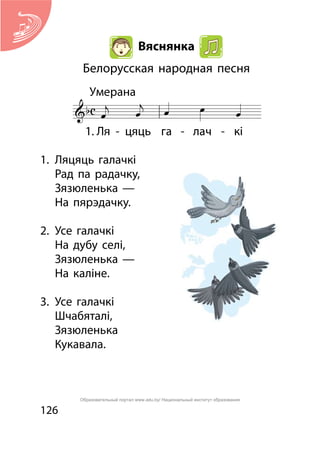 126
Вяснянка
Белорусская народная песня
1.	 Ляцяць галачкі
	 Рад па радачку,
	 Зязюленька —
	 На пярэдачку.
2.	 Усе галачкі	
	 На дубу селі,
	 Зязюленька —
	 На каліне.
3.	 Усе галачкі
	 Шчабяталі,
	 Зязюленька
	 Кукавала.
Образовательный портал www.adu.by/ Национальный институт образования
 