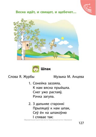 127
Весна идёт, и свищет, и щебечет…
Шпак
Слова Я. Журбы		 Музыка М. Анцева
1.	 Сонейка заззяла,
	 К нам вясна прыйшла.
	 Снег ужо растаяў,
	 Рэчка загула.
2.	 З дальняе старонкі
	 Прыляцеў к нам шпак,
	 Сеў ён на шпакоўню
	 І спявае так:
Образовательный портал www.adu.by/ Национальный институт образования
 