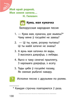130
Мой край родной,
Моя земля запела…
	 Н. Гилевич
Кума, мая кумачка
Белорусская народная песня
1.	 — Кума мая, кумачка, дзе жывеш?*
	 Чаму мяне ў госцейкі не завеш?
2.	 — Ці ты, куме, розуму пытаеш?
	 Ці ты маёй хатачкі не знаеш?
3.	 А вунь мая хатачка ля вады,
	 З высокага дзераўца, з лебяды.
4.	 Яшчэ к таму сенечкі прыпляту,
	 З харошага дзераўца, з асату.
5.	 Тады цябе ў госцейкі пазаву,
	 Як свежае рыбачкі навару.
Исполни песню с друзьями по ролям.
_______
* Каждая строчка повторяется 2 раза.
Образовательный портал www.adu.by/ Национальный институт образования
 