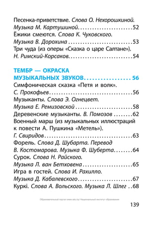 139
Песенка-приветствие. Слова О. Нехорошкиной.
Музыка М. Картушиной. . . . . . . . . . . . . . . . . . . . . . . 52
Ёжики смеются. Слова К. Чуковского.
Музыка В. Дорохина. . . . . . . . . . . . . . . . . . . . . . . . . . . 53
Три чуда (из оперы «Сказка о царе Салтане»).
Н. Римский-Корсаков. . . . . . . . . . . . . . . . . . . . . . . . . . . 54
ТЕМБР — ОКРАСКА
МУЗЫКАЛЬНЫХ ЗВУКОВ. . . . . . . . . . . . . . . . . . 56
Симфоническая сказка «Петя и волк».
С. Прокофьев. . . . . . . . . . . . . . . . . . . . . . . . . . . . . . . . . . . 56
Музыканты. Слова Э. Огнецвет.
Музыка Е. Ремизовской. . . . . . . . . . . . . . . . . . . . . . . . 58
Деревенские музыканты. В. Помозов. . . . . . . . 62
Военный марш (из музыкальных иллюстраций
к повести А. Пушкина «Метель»).
Г. Свиридов. . . . . . . . . . . . . . . . . . . . . . . . . . . . . . . . . . . . . 63
Форель. Слова Д. Шубарта. Перевод
В. Костомарова. Музыка Ф. Шуберта. . . . . . . . 64
Сурок. Слова Н. Райского.
Музыка Л. ван Бетховена. . . . . . . . . . . . . . . . . . . . . 65
Игра в гостей. Слова И. Рахилло.
Музыка Д. Кабалевского. . . . . . . . . . . . . . . . . . . . . . . 67
Куркі. Слова А. Вольского. Музыка Л. Шлег . . 68
Образовательный портал www.adu.by/ Национальный институт образования
 