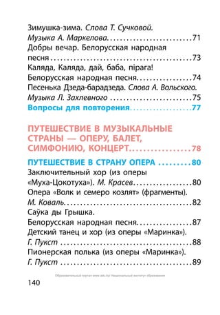 140
Зимушка-зима. Слова Т. Сучковой.
Музыка А. Маркелова. . . . . . . . . . . . . . . . . . . . . . . . . . 71
Добры вечар. Белорусская народная
песня. . . . . . . . . . . . . . . . . . . . . . . . . . . . . . . . . . . . . . . . . . . 73
Каляда, Каляда, дай, баба, пірага!
Белорусская народная песня. . . . . . . . . . . . . . . . . 74
Песенька Дзеда-барадзеда. Слова А. Вольского.
Музыка Л. Захлевного . . . . . . . . . . . . . . . . . . . . . . . . . 75
Вопросы для повторения. . . . . . . . . . . . . . . . . . . 77
ПУТЕШЕСТВИЕ В МУЗЫКАЛЬНЫЕ
СТРАНЫ — ОПЕРУ, БАЛЕТ,
СИМФОНИЮ, КОНЦЕРт.. .  .  .  .  .  .  .  .  .  .  .  .  .  .  . 78
ПУТЕШЕСТВИЕ В СТРАНУ ОПЕРА . .  .  .  .  .  .  .  . 80
Заключительный хор (из оперы
«Муха-Цокотуха»). М. Красев. . . . . . . . . . . . . . . . . . 80
Опера «Волк и семеро козлят» (фрагменты).
М. Коваль. . . . . . . . . . . . . . . . . . . . . . . . . . . . . . . . . . . . . . . 82
Саўка ды Грышка.
Белорусская народная песня. . . . . . . . . . . . . . . . . 87
Детский танец и хор (из оперы «Маринка»).
Г. Пукст . . . . . . . . . . . . . . . . . . . . . . . . . . . . . . . . . . . . . . . . 88
Пионерская полька (из оперы «Маринка»).
Г. Пукст . . . . . . . . . . . . . . . . . . . . . . . . . . . . . . . . . . . . . . . . 89
Образовательный портал www.adu.by/ Национальный институт образования
 
