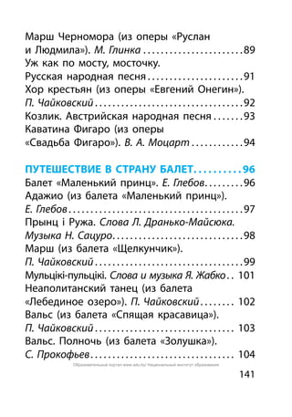 141
Марш Черномора (из оперы «Руслан
и Людмила»). М. Глинка. . . . . . . . . . . . . . . . . . . . . . . 89
Уж как по мосту, мосточку.
Русская народная песня. . . . . . . . . . . . . . . . . . . . . . 91
Хор крестьян (из оперы «Евгений Онегин»).
П. Чайковский. . . . . . . . . . . . . . . . . . . . . . . . . . . . . . . . . . 92
Козлик. Австрийская народная песня. . . . . . . 93
Каватина Фигаро (из оперы
«Свадьба Фигаро»). В. А. Моцарт. . . . . . . . . . . . 94
ПУТЕШЕСТВИЕ В СТРАНУ БАЛЕТ. .  .  .  .  .  .  .  .  . 96
Балет «Маленький принц». Е. Глебов. . . . . . . . . 96
Адажио (из балета «Маленький принц»).
Е. Глебов. . . . . . . . . . . . . . . . . . . . . . . . . . . . . . . . . . . . . . . . 97
Прынц і Ружа. Слова Л. Дранько-Майсюка.
Музыка Н. Сацуро. . . . . . . . . . . . . . . . . . . . . . . . . . . . . . 98
Марш (из балета «Щелкунчик»).
П. Чайковский. . . . . . . . . . . . . . . . . . . . . . . . . . . . . . . . . . 99
Мульцікі-пульцікі. Слова и музыка Я. Жабко. . . 101
Неаполитанский танец (из балета
«Лебединое озеро»). П. Чайковский. . . . . . . . . 102
Вальс (из балета «Спящая красавица»).
П. Чайковский. . . . . . . . . . . . . . . . . . . . . . . . . . . . . . . . . 103
Вальс. Полночь (из балета «Золушка»).
С. Прокофьев. . . . . . . . . . . . . . . . . . . . . . . . . . . . . . . . . . 104
Образовательный портал www.adu.by/ Национальный институт образования
 