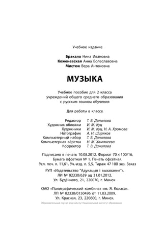 Учебное издание
Бракало Нина Ивановна
Коженевская Анна Болеславовна
Мистюк Вера Антоновна
Музыка
Учебное пособие для 2 класса
учреждений общего среднего образования
с русским языком обучения
Для работы в классе
	 Редактор	 Т. В. Данилова
	 Художник обложки	 И. М. Куц
	 Художники	 И. М. Куц, Н. А. Хромова
	 Нотографик	 А. Н. Щиряков
	 Компьютерный набор	 Т. В. Данилова
	 Компьютерная вёрстка	 Н. М. Хаманеева
	 Корректор	 Т. В. Данилова
Падписано в печать 10.08.2012. Формат 70 × 100/16.
Бумага офсетная № 1. Печать офсетная.
Усл. печ. л. 11,61. Уч.-изд. л. 5,5. Тираж 47 100 экз. Заказ
РУП «Издательство “Адукацыя і выхаванне”».
ЛИ № 02330/639 ад 31.01.2012.
Ул. Будённого, 21, 220070, г. Минск.
ОАО «Полиграфический комбинат им. Я. Коласа».
ЛП № 02330/0150496 от 11.03.2009.
Ул. Красная, 23, 220600, г. Минск.
Образовательный портал www.adu.by/ Национальный институт образования
 