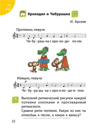 22
Крокодил и Чебурашка
	 И. Арсеев
Выполняй ритмический рисунок каждой
попевки хлопками и проговаривай
ритмослоги.
Сравни ритм попевок. Какую из них ты
отнесёшь к песне, а какую к вальсу?
Образовательный портал www.adu.by/ Национальный институт образования
 