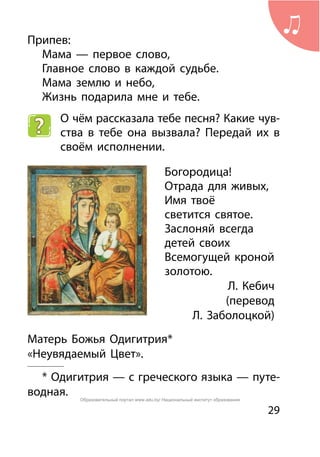 29
Припев:
	 Мама — первое слово,
	 Главное слово в каждой судьбе.
	 Мама землю и небо,
	 Жизнь подарила мне и тебе.
О чём рассказала тебе песня? Какие чув-
ства в тебе она вызвала? Передай их в
своём исполнении.
Богородица!
Отрада для живых,
Имя твоё
светится святое.
Заслоняй всегда
детей своих
Всемогущей кроной
золотою.
	 Л. Кебич
		 (перевод
	 Л. Заболоцкой)
	Матерь Божья Одигитрия*
«Неувядаемый Цвет».
* Одигитрия — с греческого языка — путе-
водная. Образовательный портал www.adu.by/ Национальный институт образования
 
