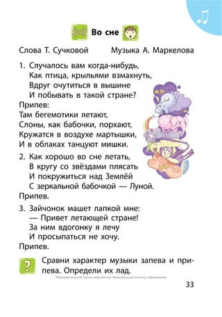 33
Во сне
Слова Т. Сучковой	 Музыка А. Маркелова
1.	 Случалось вам когда-нибудь,
	 Как птица, крыльями взмахнуть,
	 Вдруг очутиться в вышине
	 И побывать в такой стране?
Припев:
Там бегемотики летают,
Слоны, как бабочки, порхают,
Кружатся в воздухе мартышки,
И в облаках танцуют мишки.
2.	 Как хорошо во сне летать,
	 В кругу со звёздами плясать
	 И покружиться над Землёй
	 С зеркальной бабочкой — Луной.
Припев.
3.	 Зайчонок машет лапкой мне:
	 — Привет летающей стране!
	 За ним вдогонку я лечу
	 И просыпаться не хочу.
Припев.
Сравни характер музыки запева и при-
пева. Определи их лад.
Образовательный портал www.adu.by/ Национальный институт образования
 