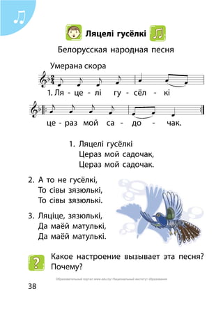 38
Ляцелі гусёлкі
Белорусская народная песня
1.	 Ляцелі гусёлкі
	 Цераз мой садочак,
	 Цераз мой садочак.
2.	 А то не гусёлкі,
	 То сівы зязюлькі,
	 То сівы зязюлькі.
3.	 Ляціце, зязюлькі,
	 Да маёй матулькі,
	 Да маёй матулькі.
Какое настроение вызывает эта песня?
Почему?
1.
Образовательный портал www.adu.by/ Национальный институт образования
 