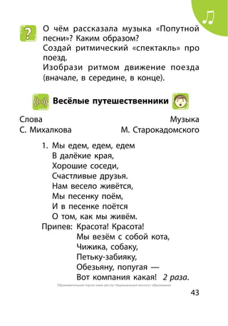 43
О чём рассказала музыка «Попутной
песни»? Каким образом?
Создай ритмический «спектакль» про
поезд.
Изобрази ритмом движение поезда
(вначале, в середине, в конце).
Весёлые путешественники
Слова	 Музыка
С. Михалкова 	 М. Старокадомского
1.	 Мы едем, едем, едем
	 В далёкие края,
	 Хорошие соседи,
	 Счастливые друзья.
	 Нам весело живётся,
	 Мы песенку поём,
	 И в песенке поётся
	 О том, как мы живём.
Припев:	 Красота! Красота!
		 Мы везём с собой кота,
		 Чижика, собаку,
		 Петьку-забияку,
		 Обезьяну, попугая —
		 Вот компания какая! 2 раза.
Образовательный портал www.adu.by/ Национальный институт образования
 