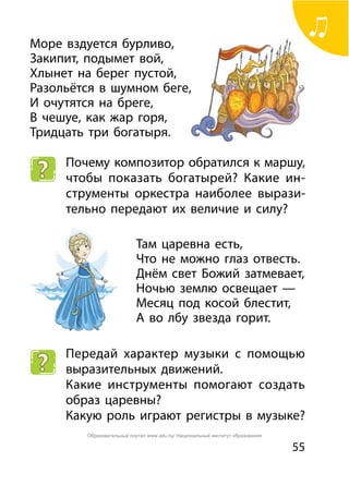 55
Море вздуется бурливо,
Закипит, подымет вой,
Хлынет на берег пустой,
Разольётся в шумном беге,
И очутятся на бреге,
В чешуе, как жар горя,
Тридцать три богатыря.
Почему композитор обратился к маршу,
чтобы показать богатырей? Какие ин-
струменты оркестра наиболее вырази-
тельно передают их величие и силу?
Там царевна есть,
Что не можно глаз отвесть.
Днём свет Божий затмевает,
Ночью землю освещает —
Месяц под косой блестит,
А во лбу звезда горит.
Передай характер музыки с помощью
выразительных движений.
Какие инструменты помогают создать
образ царевны?
Какую роль играют регистры в музыке?
Образовательный портал www.adu.by/ Национальный институт образования
 