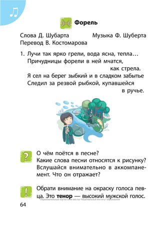 64
Форель
Слова Д. Шубарта	 Музыка Ф. Шуберта
Перевод В. Костомарова		
1.	 Лучи так ярко грели, вода ясна, тепла…
	 Причудницы форели в ней мчатся,
								 как стрела.
	 Я сел на берег зыбкий и в сладком забытье
	 Следил за резвой рыбкой, купавшейся
									 в ручье.
О чём поётся в песне?
Какие слова песни относятся к рисунку?
Вслушайся внимательно в аккомпане-
мент. Что он отражает?
Обрати внимание на окраску голоса пев-
ца. Это тенор — высокий мужской голос.Образовательный портал www.adu.by/ Национальный институт образования
 