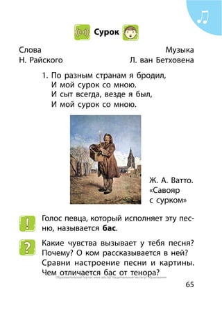 65
Сурок
Слова	 Музыка
Н. Райского 	 Л. ван Бетховена
1.	 По разным странам я бродил,
	 И мой сурок со мною.
	 И сыт всегда, везде я был,
	 И мой сурок со мною.
Голос певца, который исполняет эту пес-
ню, называется бас.
Какие чувства вызывает у тебя песня?
Почему? О ком рассказывается в ней?
Сравни настроение песни и картины.
Чем отличается бас от тенора?
Ж. А. Ватто.
«Савояр
с сурком»
Образовательный портал www.adu.by/ Национальный институт образования
 