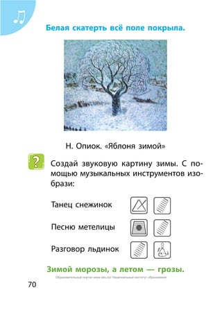 70
Белая скатерть всё поле покрыла.
Н. Опиок. «Яблоня зимой»
Создай звуковую картину зимы. С по-
мощью музыкальных инструментов изо-
брази:
Танец снежинок	
Песню метелицы	
Разговор льдинок	
Зимой морозы, а летом — грозы.
Образовательный портал www.adu.by/ Национальный институт образования
 