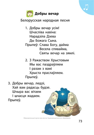 73
Добры вечар
Белорусская народная песня
1.	 Добры вечар усім!
	 Шчасліва навіна:
	 Нарадзіла Дзева
	 Ды Божага Сына.
Прыпеў:	 Слава Богу, дайма
			 Весела спявайма,
			 Святы вечар на зямлі.
2.	 З Ражаством Хрыстовым
	 Мы вас паздраўляем
	 І разам з вамі
	 Хрыста праслаўляем.
Прыпеў.
3.	 Добры вечар, людзі,
	 Хай вам радасць будзе.
	 Шчыра вас вітаем
	 І шчасця жадаем.
Прыпеў.
Образовательный портал www.adu.by/ Национальный институт образования
 