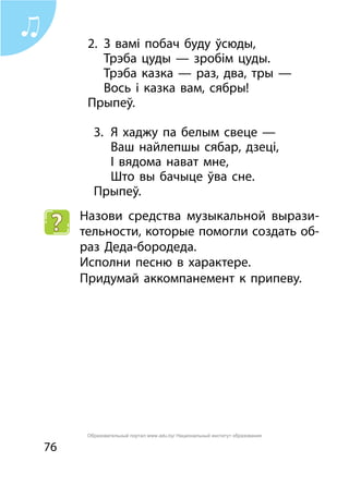 76
2.	 З вамі побач буду ўсюды,
	 Трэба цуды — зробім цуды.
	 Трэба казка — раз, два, тры —
	 Вось і казка вам, сябры!
Прыпеў.
3.	 Я хаджу па белым свеце —
	 Ваш найлепшы сябар, дзеці,
	 І вядома нават мне,
	 Што вы бачыце ўва сне.
Прыпеў.
Назови средства музыкальной вырази-
тельности, которые помогли создать об-
раз Деда-бородеда.
Исполни песню в характере.
Придумай аккомпанемент к припеву.
Образовательный портал www.adu.by/ Национальный институт образования
 