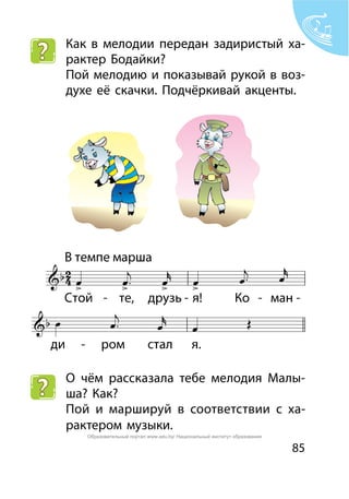 85
Как в мелодии передан задиристый ха-
рактер Бодайки?
Пой мелодию и показывай рукой в воз-
духе её скачки. Подчёркивай акценты.
О чём рассказала тебе мелодия Малы-
ша? Как?
Пой и маршируй в соответствии с ха-
рактером музыки.
Образовательный портал www.adu.by/ Национальный институт образования
 
