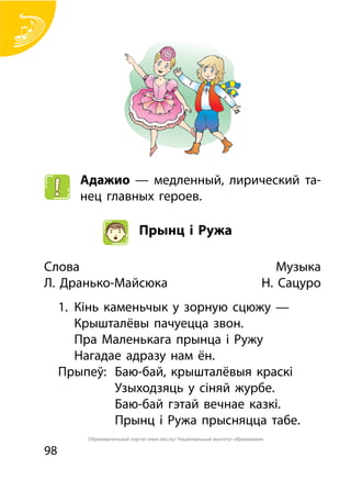 98
Адажио — медленный, лирический та-
нец главных героев.
Прынц і Ружа
Слова		 Музыка
Л. Дранько-Майсюка 	 Н. Сацуро
1.	 Кінь каменьчык у зорную сцюжу —
	 Крышталёвы пачуецца звон.
	 Пра Маленькага прынца і Ружу
	 Нагадае адразу нам ён.
Прыпеў:	 Баю-бай, крышталёвыя краскі
			 Узыходзяць у сіняй журбе.
			 Баю-бай гэтай вечнае казкі.
			 Прынц і Ружа прысняцца табе.
Образовательный портал www.adu.by/ Национальный институт образования
 