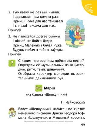 99
2.	 Тую казку не раз мы чыталі,
	 І здавалася нам кожны раз:		
	 Прынц і Ружа для нас танцавалі
	 І спявалі таксама для нас.
Прыпеў.
3.	 Не палохайся доўгае сцюжы
	 І ніякай не бойся бяды:
	 Прынц Маленькі і белая Ружа
	 Будуць побач з табою заўжды.
Прыпеў.
С каким настроением поётся эта песня?
Определи её музыкальный язык (мело-
дию, ритм, темп, динамику).
Отобрази характер мелодии вырази-
тельными движениями рук.
Марш
(из балета «Щелкунчик»)
П. Чайковский
Балет «Щелкунчик» написан по сказке
немецкого писателя Эрнста Теодора Гоф-
мана «Щелкунчик и Мышиный король».
Образовательный портал www.adu.by/ Национальный институт образования
 