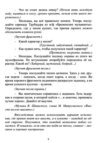 - Что не стоит делать певцу? (Нельзя пить холодную
воду, валяться в снегу, гро.мко кричать, нельзя есть .много .мо­
роженого.)
- Молодцы, вы всё правильно поняли. Теперь послу­
шайте серенаду Трубадура из м/ф «Бременские музыканты».
Определите, где у песни куплет, где припев (припев .можно
обозначить вз.махо.м руки).
(Звучит фрагмент.)
Какой характер у песни?
(Грустный, задумчивый, спокойный ...)
Как нужно петь, чтобы получился такой характер?
(Протяжно, негромко, плавно.)
Молодцы. Послушайте песенку охраны из этого же
мультфильма. По вступлению попробуйте определить её ха­
рактер. Какой он? (Задорный, шутливый, бодрый ...)
(Звучит фрагмент песни.)
- Теперь послушайте песню целиком. Здесь у нас дру­
гая задача - показать, когда поют хором, а когда - соло. Во
время хорового фрагмента поднимите раскрытую ладошку, а во
время сольного кусочка- кулачок.
(Звучит песня охраны.)
- Вы замечательно справились с заданием. Есть задор­
ная и озорная песня, в которой поётся «...и конечно, припевать
лучше хором». Давайте её выучим.
(Музыка В. Шаинского, слова М Матусовского «Вме­
сте весело шагаты>.)
Впоследствии .можно использовать вариант исполне­
ния, где припев поют все в.месте, а в куплете - каждый по од­
ной строчке. Получится, что каждый немножко побыл со­
листом. И неважно, если кто-то поёт не точно, главное -же­
лание и хорошее настроение.
8
 