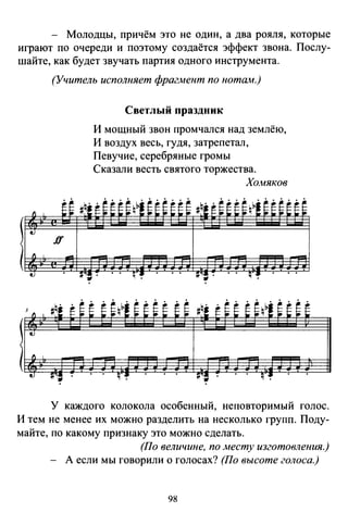 - Молодцы, причём это не один, а два рояля, которые
играют по очереди и поэтому создаётся эффект звона. Послу­
шайте, как будет звучать партия одного инструмента.
(Учитель исполняет фрагмент по нотшw.)
Светлый праздник
И мощный звон промчался над землёю,
И воздух весь, гудя, затрепетал,
Певучие, серебряные громы
Сказали весть святого торжества.
Хомяков
У каждого колокола особенный, неповторимый голос.
И тем не менее их можно разделить на несколько групп. Поду­
майте, по какому признаку это можно сделать.
(По величине, по .месту изготовления.)
- А если мы говорили о голосах? (По высоте голоса.)
98
 