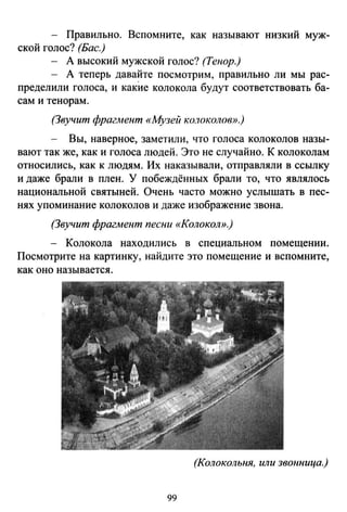 - Правильно. Вспомните, как называют низкий муж­
ской голос? (Бас.)
- А высокий мужской голос? (Тенор.}
- А теперь давайте посмотрим, правильно ли мы рас-
пределили голоса, и какИе колокола будут соответствовать ба­
сам и тенорам.
(Звучит фраг.мент «Музей ко.7околов».)
Вы, наверное, заметили, что голоса колоколов назы­
вают так же, как и голоса людей. Это не случайно. К колоколам
относились, как к людям. Их наказывали, отправляли в ссылку
и даже брали в плен. У побеждённых брали то, что являлось
национальной святыней. Очень часто можно услышать в пес­
нях упоминание колоколов и даже изображение звона.
(Звучит фрагмент песни «Колокол».)
- Колокола находились в специальном помещении.
Посмотрите на картинку, найдите это помещение и вспомните,
как оно называется.
(Колокольня, или звонница.)
99
 