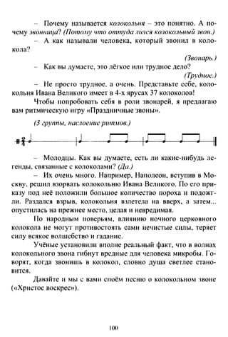 - Почему называется колокольня - это понятно. А по­
чему звонница? (ПотоАtу что оттуда лился колокольный звон.)
- А как называли человека, который звонил в коло-
кола?
(Звонарь.)
- Как вы думаете, это лёгкое или трудное дело?
(Трудное.)
Не просто трудное, а очень. Представьте себе, коло­
кольня Ивана Великого имеет в 4-х ярусах 37 колоколов!
Чтобы попробовать себя в роли звонарей, я предлагаю
вам ритмическую игру «Праздничные звоны».
(3 группы, uacлoeuue ритлюв.)
ГJ IГJ ГJ 11
Молодцы. Как вы думаете, есть ли какие-нибудь ле­
генды, связанные с колоколами? (Да.)
- Их очень много. Например, Наполеон, вступив в Мо­
скву. решил взорвать колокольню Ивана Великого. По его при­
казу под неё положили большое количество пороха и подожг­
ли. Раздался взрыв, колокольня взлетела на вверх, а затем ...
опустилась на прежнее место, целая и невредимая.
По народным поверьям, влиянию ночного церковного
колокола не могут противостоять сами нечистые силы, теряет
силу всякое волшебство и гадание.
Учёные установили вполне реальный факт, что в волнах
колокольного звона гибнут вредные для человека микробы. Го­
ворят, когда звонишь в колокол, словно душа светлее стано­
вится.
Давайте и мы с вами споём песню о колокольном :шоне
(«Христос воскрес»).
100
 