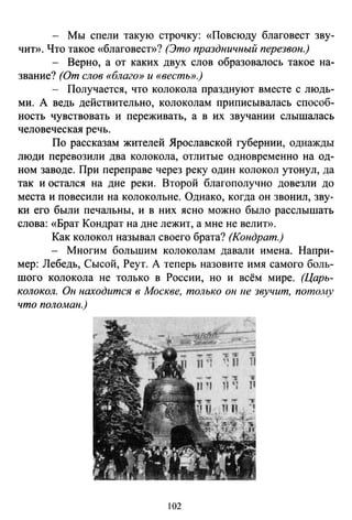 - Мы спели такую строчку: «Повсюду благовест зву­
чиТ>>. Что такое «благовест»? (Это праздничный перезвон.)
- Верно, а от каких двух слов образовалось такое на­
звание? (От слов «благо» и «вестЫ>.}
- Получается, что колокола празднуют вместе с людь­
ми. А ведь действительно, колоколам приписывалась способ­
ность чувствовать и переживать, а в их звучании слышалась
человеческая речь.
По рассказам жителей Ярославской губернии, однажды
люди перевозили два колокола, отлитые одновременно на од­
ном заводе. При переправе через реку один колокол утонул, да
так и остался на дне реки. Второй благополучно довезли до
места и повесили на колокольне. Однако, когда он звонил, зву­
ки его были печальны, и в них ясно можно было расслышать
слова: «Брат Кондрат на дне лежит, а мне не велит».
Как колокол называл своего брата? (Кондрат.)
- Многим большим колоколам давали имена. Напри­
мер: Лебедь, Сысой, Реут. А теперь назовите имя самого боль­
шого колокола не только в России, но и всём мире. (Царь­
колокол. Он находится в Москве, только он ue звучит, потому
что поломан.)
102
 