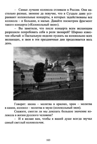 - Самые лучшие колокола отливали в России. Они на­
столько разные, звонкие да певучие, что в Суздале даже уст­
раивают колокольные концерты, в которых задействованы все
колокола - и большие, и малые. Давайте посмотрим фрагмент
такого концерта («Колокольный звон»).
- Вы заметили, что после концерта всем желающим
разрешили попробовать себя в роли звонарей? Широко извес­
тен обычай: в Пасхальную неделю пускать на колокольню всех
желающих, и звон в эти праздничные дни продолжается весь
день.
Говорят: икона - молитва в красках, храм - молитва
в камне, колокол- молитва в звуке (колокольный звон).
Скажите, смогли ли мы доказать большое значение ко­
локола в жизни русского человека?
- И я желаю вам, чтобы в вашей душе всегда звучал
самый светлый колокольчик.
103
 
