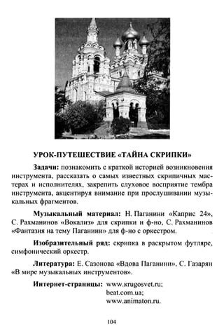 УРОК-ПУТЕШЕСТВИЕ «ТАЙНА СКРИПКИ»
Задачи: познакомить с краткой историей возникновения
инструмента, рассказать о самых известных скрипичных мас­
терах и исполнителях, закрепить слуховое восприятие тембра
инструмента, акцентируя внимание при проелушивании музы­
кальных фрагментов.
Музыкальный материал: Н. Паганини «Каприс 24»,
С. Рахманинов «Вокализ» для скрипки и ф-но, С. Рахманинов
«Фантазия на тему ПаганинИ>) для ф-но с оркестром.
Изобразительный ряд: скрипка в раскрытом футляре,
симфонический оркестр.
Литература: Е. Сазонова «Вдова ПаганинИ>), С. Газарян
«В мире музыкальных инструментою).
Интернет-страницы: www.кrugosvet.ru;
beat.com.ua;
www.animaton.ru.
104
 