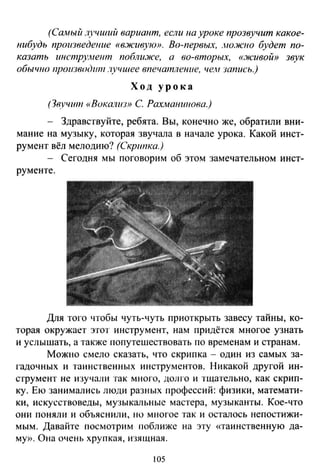 (Сшиый лучший вариант, если на уроке прозвучит какое­
нибудь произведение «вживую». Во-первых, лю:ж1ю будет по­
казать инстру.метп поблu.Jiсе, а во-вторых, «.Jicuвoй» звук
обычпо производит .'IYЧUlee впечатление, чем запись.)
Ход урока
(3в,J/ЧШ11 «Boкamm> С Рахманипова.)
- Здравствуйте, ребята. Вы, конечно же, обратили вни­
мание на музыку, которая звучала в начале урока. Какой инст­
румент вёл мелодию? (Скрипка.)
Сегодня мы поговорим об этом замечательном инст-
рументе.
Для того •побы чуть-чуть приоткрыть завесу тайны, ко­
торая окружает этот инструмент, нам придётся многое узнать
и услышать, а также попутешествовать по временам и странам .
Можно смело сказать, что скрипка - один из самых за­
гадочных и таинственных инструментов. Никакой другой ин­
струмент не изучали так много, долго и тщательно, как скрип­
ку. Ею занимались люди разных профессий: физики, математи­
ки, искусствоведы, музыкальные мастера, музыканты. Кое-что
они поняли и объяснили, но многое так и осталось непостижи­
мым. Давайте посмотрим поближе на эту «таинственную да­
му». Она очень хрупкая, изящная.
105
 