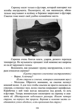 Скрипку носят только в футляре, который повторяет все
изгибы инструмента. Посмотрите, её, как маленькую, обяза­
тельно закутывают в пелёнку и бережно закрепляют в футляре.
Смычок тоже имеет своё удобно оснащённое место.
Скрипка очень боится влаги, ударов, резкого перепада
температур. Но музыканты прощают этой неженке все капризы
из-за её чарующего голоса.
Вспомните, как называют группу инструментов, к кото­
рым относится скрипка?
(Группа струнно-смычковых инструментов.)
Верно. А почему?
(Есть струны и с.нычок, которьш извлекают звук.)
Молодцы. Обратите внимание, на смычок натянут
конский волос. А для того чтобы смычок не просто скользил по
струнам, а извлекал звук, волос смычка покрывают канифолью.
Коробочка с ней тоже всегда находится под рукой, то есть
в футляре. Теперь внимательно посмотрите на скрипку и опи­
шите её. (Инструмент uебольшого размера. Имеет четыре
струны, на корпусе две прорези. Верхняя и ни:>~сняя части со­
единяются узким ободко,н, есть крепления для струн.)
106
 