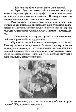 - Есть ли на грифе порожки? (Нет, гриф гладкий.)
- Верно. Одна из сложностей исполнения на инстру-
менте - отсутствие разметки на грифе, то есть нельзя «опреде­
лить на глаз», где какая нота находится. Поэтому главные по­
мощники исполнителя - слух и мышечная память.
Руки музыканта должны быть независимы в своих дви­
жениях. Я вам предлагаю эксперимент: одна рука легко похло­
пывает по макушке, а вторая гладит живот по часовой стрелке
(сначала попробовать каждой рукой, а потом- одновремен­
но).
- Получилось, но с трудом, правда? А это одно из про­
стейших упражнений на координацию.
Обучение скрипачей начинается очень рано - с трёх лет.
Поэтому сначала малышу дают не большую скрипку, а так на­
зываемую «восьмушку» - это одна восьмая часть от величины
взрослой скрипки. По мере взроспения юный музыкант пере­
ходит на «четвертушку», «половинку)) и, наконец, получает в
руки «nолнуЮ)), взрослую скрипку .
А вы помните, у какого героя сказок обычно в руках
скрипка? (У кузнечика или сверчка.)
107
 