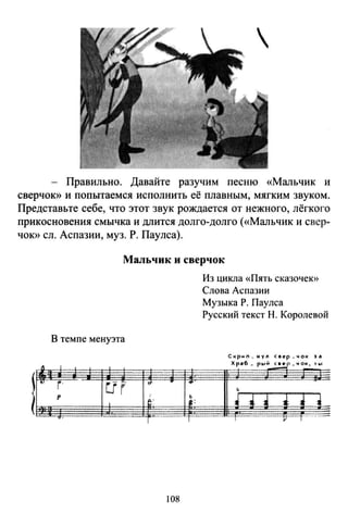 - Правильно. Давайте разучим песню «Мальчик и
сверчок» и попытаемся исполнить её плавным, мягким звуком.
Представьте себе, что этот звук рождается от нежного, лёгкого
прикосновения смычка и длится долго-долго («Мальчик и свер­
ЧОК>> ел. Аспазии, муз. Р. Паулса).
. ~
v
Мальчик и сверчок
В темпе менуэта
1
f· ur .г •
1' 1
j :t';:
~ ·
1 1
108
Из цикла «Пять сказочею>
Слова Аспазии
Музыка Р. Паулса
Русский текст Н. Королевой
Скрмn_ муn С8ер _чок Je
Хр•6 _ р~,й~_чок, '"'
Б
~ .. i ~
•--1 v 1
 