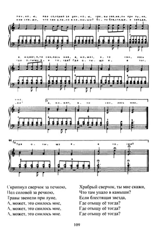 печ _ко_ ю, nen со_ло_вей 3а реч_ ко .. ю, тра _ аы зае.не_nн nри ny_ не,
мне ска- жн, что там у.nа.ло в кtJ_мы .. шы? Ее_ ли бnе..стR.ща. я зееLда,
~~~~~~~~~~
~~~~~~~~~
..r де
мо.жеr, э .. то
о. rь1щу е_
сни_nось
е т о _
а,
Где
м о .. же т,
о - f ы -
~ .
щу
'Q
е •
с ни_
е
ЛОСh
ТОГ-
.
~~~~~~~~~
Скрипнул сверчок ·ш печкою,
Пел соловей за речкою,
Травы звенели при луне,
Л, может, это енилось мне,
А, может, это енилось мне,
.', может, это енилось мне.
Храбрый сверчок, ты мне скажи,
Что там упало в камыши?
Если блестящая звезда,
Где отыщу её тогда?
Где отыщу её тогда?
Где отыщу её тогда?
109
 