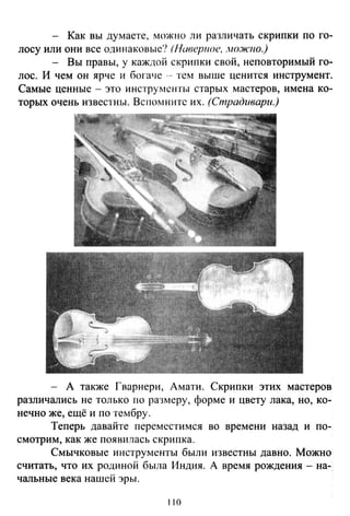 - Как вы думаете, можно ли различать скрипки по го­
лосу или они все одинаковые? (Нивер11ое, ,Ю.Ж'Fю.)
- Вы правы, у каждой скрипки свой, неповторимый го­
лос. И чем он ярче и богаче -- тем выше ценится инструмент.
Самые ценные - это инструменты старых мастеров, имена ко­
торых очень и.звестны. Вспомните их. (Страдивари.)
- А также Гварнери, Амати. Скрипки этих мастеров
различались не только по ра3меру, форме и цвету лака, но, ко­
нечно же, ещё и по тембру .
Теперь давайте переместимея во времени назад и по-.
смотрим, как же появилась скрипка.
Смычковые инструменты были и.звестны давно. Можно
считать, что их родиной была Индия. А время рождения - на­
чальные века нашей эры .
110
 