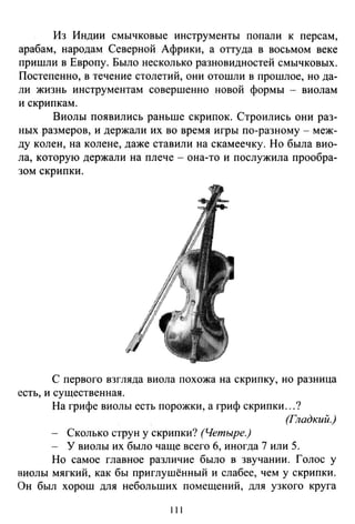 Из Индии смычковые инструменты попали к персам,
арабам, народам Северной Африки, а оттуда в восьмом веке
пришли в Европу. Было несколько разновидностей смычковых.
Постепенно, в течение столетий, они отошли в прошлое, но да­
ли жизнь инструментам совершенно новой формы - виолам
и скрипкам.
Виолы появились раньше скрипок. Строились они раз­
ных размеров, и держали их во время игры по-разному - меж­
ду колен, на колене, даже ставили на скамеечку. Но была вио­
ла, которую держали на плече - она-то и послужила прообра­
зом скрипки.
С первого взгляда виола похожа на скрипку, но разница
есть, и существенная.
На грифе виолы есть порожки, а гриф скрипки ...?
(Гладкий.)
- Сколько струн у скрипки? (Четыре.)
- У виолы их было чаще всего б, иногда 7 или 5.
Но самое главное различие было в звучании. Голос у
виолы мягкий, как бы приглушённый и слабее, чем у скрипки.
Он был хорош для небольших помещений, для узкого круга
111
 