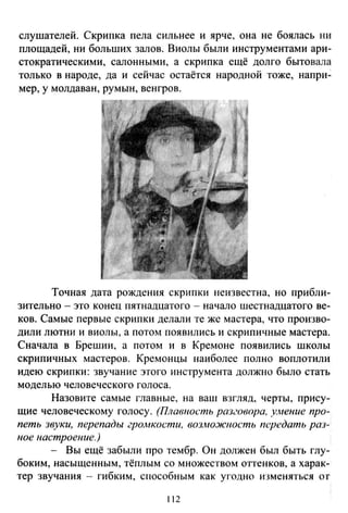 слушателей. Скрипка пела сильнее и ярче. она не боялась ни
площадей, ни больших залов. Виолы были инструментами ари­
стократическими, салонными, а скрипка ещё долго бытовала
только в народе, да и сейчас остаётся народной тоже, напри­
мер, у молдаван, румын, венгров.
Точная дата рождения скрипки неизвестна, но прибли­
зительно - это конец пятнадцатого - начало шестнадцатого ве­
ков. Самые первые скрипки делали те же мастера, что произво­
дили лютни и виолы, а потом появились и скрипичные мастера.
Сначала в Брешии, а потом и в Кремоне появились школы
скрипичных мастеров. Кремонцы наиболее полно воплотили
идею скрипки: звучание этого инструмента должно было стать
моделью человеческого голоса.
Назовите самые главные, на ваш взгляд, черты, прису­
щие человеческому голосу. (Плавность разговора. унение про­
петь звуки, перепады гро.нкости, возможность передать раз­
ное настроение.)
- Вы ещё забыли про тембр. Он должен был быть глу­
боким, насыщенным, тёплым со множеством о·ггенков, а харак­
тер звучания - гибким, способным как угодно изменяться от
112
 