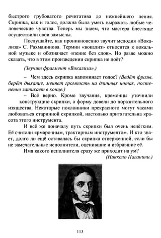 быстрого грубоватого речитатива до нежнейшего пения.
Скрипка, как и голос, должна была уметь выражать любые че­
ловеческие чувства. Теперь мы знаем, что мастера блестяще
осуществили свои замыслы.
Послушайте, как проникновенно звучит мелодия «Вока­
лиза» С. Рахманинова. Термин «вокализ» относится к вокаль­
ной музыке и обозначает «пение без слою>. Но разве можно
сказать, что в этом произведении скрипка не поёт?
(Звучит фрагмент «Вокализа».)
- Чем здесь скрипка напоминает голос? (Ведёт фразы.
берёт дыхание, меняет громкость на длинных нотах, посте­
пенно затихает в конце.)
- Всё верно. Кроме звучания, кремонцы уточнили
конструкцию скрипки, а форму довели до поразительного
изящества. Некоторые поклонники прекрасного могут часами
любоваться старинной скрипкой, настолько притягательна кра­
сота этого инструмента.
И всё же поначалу путь скрипки был очень нелёгким .
Её считали ярмарочным, трактирным инструментом. И кто зна­
ет, долго ли ещё оставалась бы скрипка отверженной, если бы
не замечательные исполнители, оценившие и избравшие её.
Имя какого исполнителя сразу же приходит на ум?
(Никколо Пагшшни.)
113
 