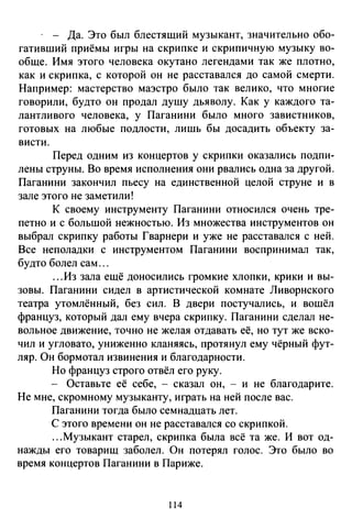 · - Да. Это был блестящий музыкант, значительно обо­
гативший приёмы игры на скрипке и скрипичную музыку во­
обще. Имя этого человека окутано легендами так же плотно,
как и скрипка, с которой он не расставался до самой смерти.
Например: мастерство маэстро было так велико, что многие
говорили, будто он продал душу дьяволу. Как у каждого та­
лантливого человека, у Паганини было много завистников,
готовых на любые подлости, лишь бы досадить объекту за­
висти.
Перед одним из концертов у скрипки оказались подпи­
лены струны. Во время исполнения они рвались одна за другой.
Паганини закончил пьесу на единственной целой струне и в
зале этого не заметили!
К своему инструменту Паганини относился очень тре­
петно и с большой нежностью. Из множества инструментов он
выбрал скрипку работы Гварнери и уже не расставался с ней.
Все неполадки с инструментом Паганини воспринимал так,
будто болел сам ...
...Из зала ещё доносились громкие хлопки, крики и вы­
зовы. Паганини сидел в артистической комнате Ливарнекого
театра утомлённый, без сил. В двери постучались, и вошёл
француз, который дал ему вчера скрипку. Паганини сделал не­
вольное движение, точно не желая отдавать её, но тут же вско­
чил и угловато, униженно кланяясь, протянул ему чёрный фут­
ляр. Он бормотал извинения и благодарности.
Но француз строго отвёл его руку.
- Оставьте её себе, - сказал он, - и не благодарите.
Не мне, скромному музыканту, играть на ней после вас.
Паганини тогда было семнадцать лет.
С этого времени он не расставался со скрипкой .
...Музыкант старел, скрипка была всё та же. И вот од­
нажды его товарищ заболел. Он потерял голос. Это было во
время концертов Паганини в Париже.
114
 