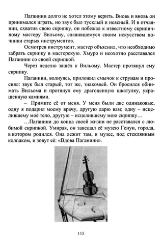 Паганини долго не хотел этому верить. Вновь и вновь он
принималея играть, но звук был тусклый и неясный. И в отчая­
нии, схватив свою скрипку, он побежал к известному скрипич­
ному мастеру Вильому, славившемуся своим искусством по­
чинки старых инструментов.
Осмотрев инструмент, мастер объяснил, что необходимо
забрать скрипку в мастерскую. Хмуро и неохотно расставался
Паганини со своей скрипкой.
Через неделю зашёл к Вильому. Мастер протянул ему
скрипку.
Паганини, волнуясь, приложил смычок к струнам и про­
сиял: звук был старый, тот же, знакомый. Он бросился обни­
мать Вильома и протянул ему драгоценную шкатулку, укра­
шенную камнями.
- Примите её от меня. У меня были две одинаковые,
одну я подарил моему врачу, другую дарю вам; одну- исце­
лившему моё тело, другую - исцелившему мою скрипку ...
...Паганини до конца своей жизни не расставался с лю­
бимой скрипкой. Умирая, он завещал её музею Генуи, города,
в котором родился . Она лежит там, в музее, под стеклянным
колпаком, и зовут её: «Вдова Паганини».
115
 