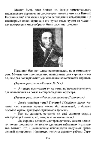 Может быть, этот эпизод из жизни замечательного
итальянского скрипача не достоверен, потому что имя Николо
Паганини ещё при жизни обросло легендами и небылицами. Но
неоспоримо одно : скрипка в его руках стала чудом из чудес­
так прекрасен и многообразен был голос инструмента.
Паганини был не только исполнителем, но и композито­
ром. Многие его произведения, написанные для скрипки - со­
ло, ещё раз подчёркивают удивительные возможности скрипки.
(Звучит фраг.нент «Каприс М 24».)
- А теперь послушаем ту же тему, но предназначенную
для исполнения на рояле в сопровождении оркестра.
(Звучит фршл4ент «Фантазии на те.'f1У Паганини».)
- Легко узнаётся тема? Почему? (Узнаётся легко, по­
то.му что сначала звучит почти без изменений, а дальше
слышны черты, присущие скрипичной .музыке.)
- Как вы думаете, остались ли ещё скрипки старых
мастеров? (Остались, 110, ftaвepuoe, их очеиь лю.1о.)
-- Да, скрипок великих мастеров осталось совсем немно­
го, но они достаются не только единицам избранных музыкан­
тов. Бывает, что и начинающие исполнители получают драго­
ценный инструмент. Например, Гiолучил скрипку работы Стра-
116
 